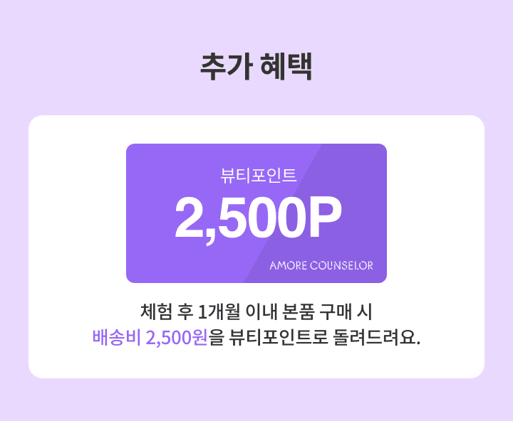 추가 혜택 : 뷰티포인트 2500P 체험 후 1개월 이내 본품 구매 시 배송비 2500원을 뷰티포인트를 돌려드려요.